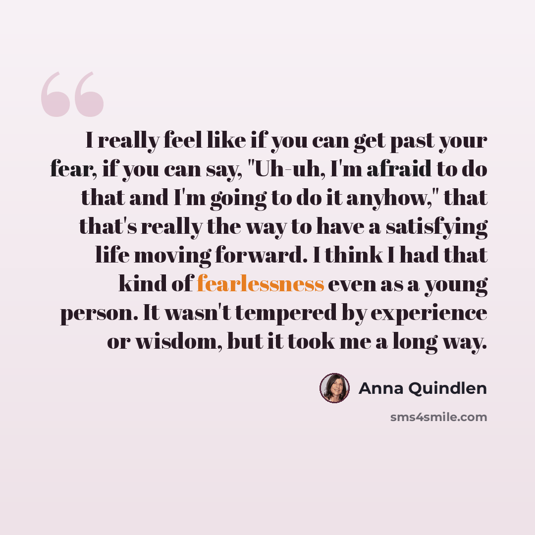 “I really feel like if you can get past your fear, if you can say, "Uh-uh, I'm afraid to do that and I'm going to do it anyhow," that that's really the way to have a satisfying life moving forward. I think I had that kind of fearlessness even as a young person. It wasn't tempered by experience or…” quote by Anna Quindlen
