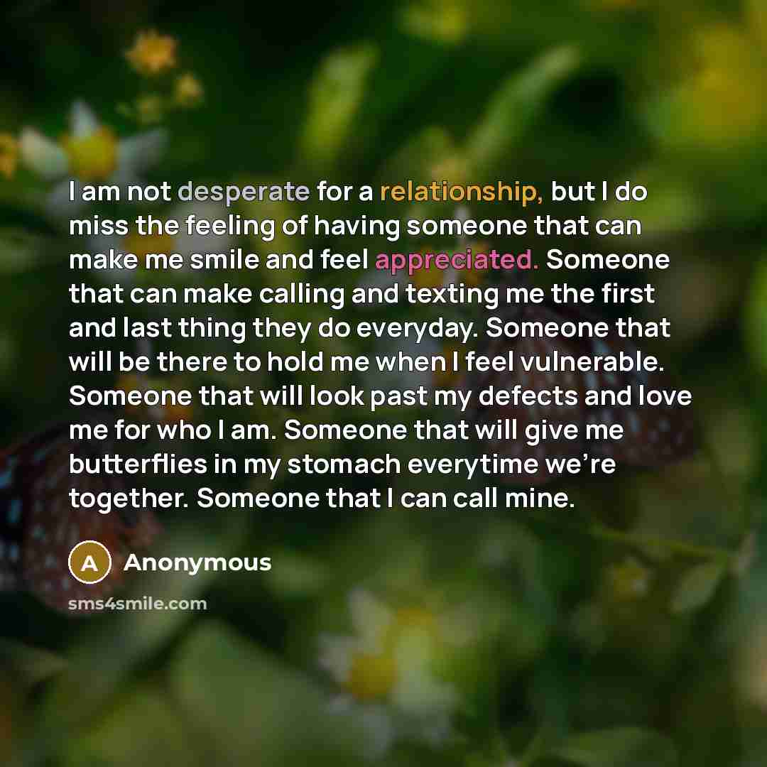 “I am not desperate for a relationship, but I do miss the feeling of having someone that can make me smile and feel appreciated. Someone that can make calling and texting me the first and last thing they do everyday. Someone that will be there to hold me when I feel vulnerable. Someone that will…” quote by Anonymous