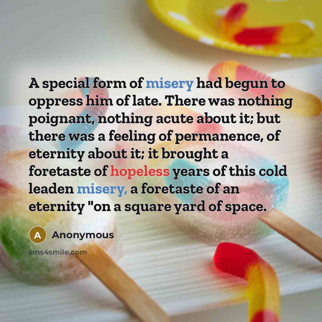 “A special form of misery had begun to oppress him of late. There was nothing poignant, nothing acute about it; but there was a feeling of permanence, of eternity about it; it brought a foretaste of hopeless years of this cold leaden misery, a foretaste of an eternity "on a square yard of space.” quote by Anonymous