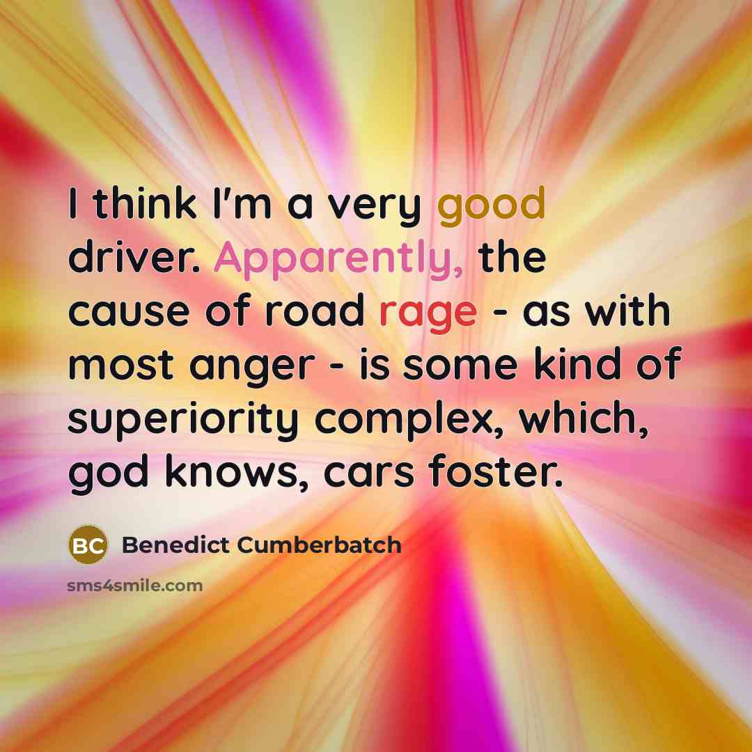 “I think I'm a very good driver. Apparently, the cause of road rage - as with most anger - is some kind of superiority complex, which, god knows, cars foster.” quote by Benedict Cumberbatch