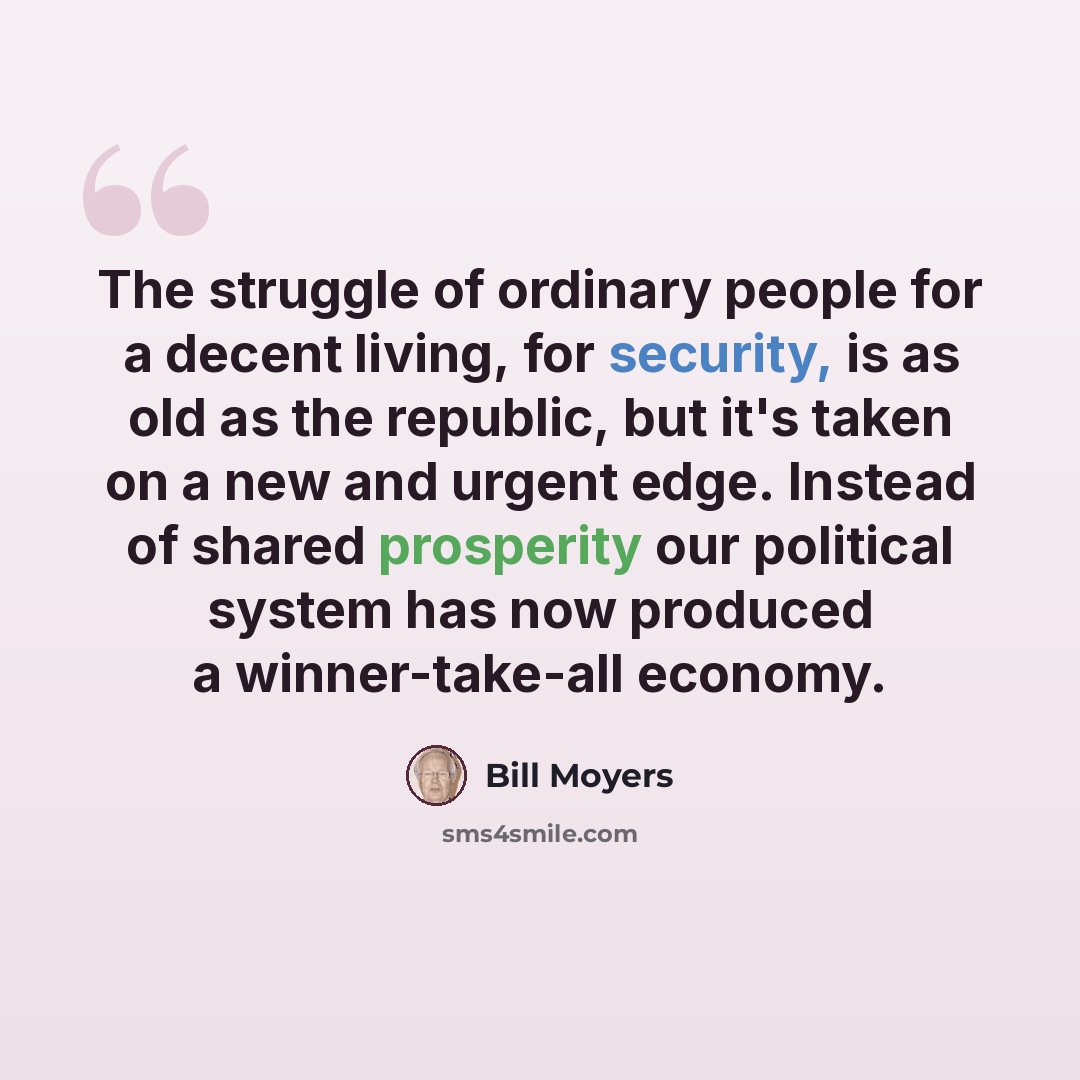 “The struggle of ordinary people for a decent living, for security, is as old as the republic, but it's taken on a new and urgent edge. Instead of shared prosperity our political system has now produced a winner-take-all economy.” quote by Bill Moyers