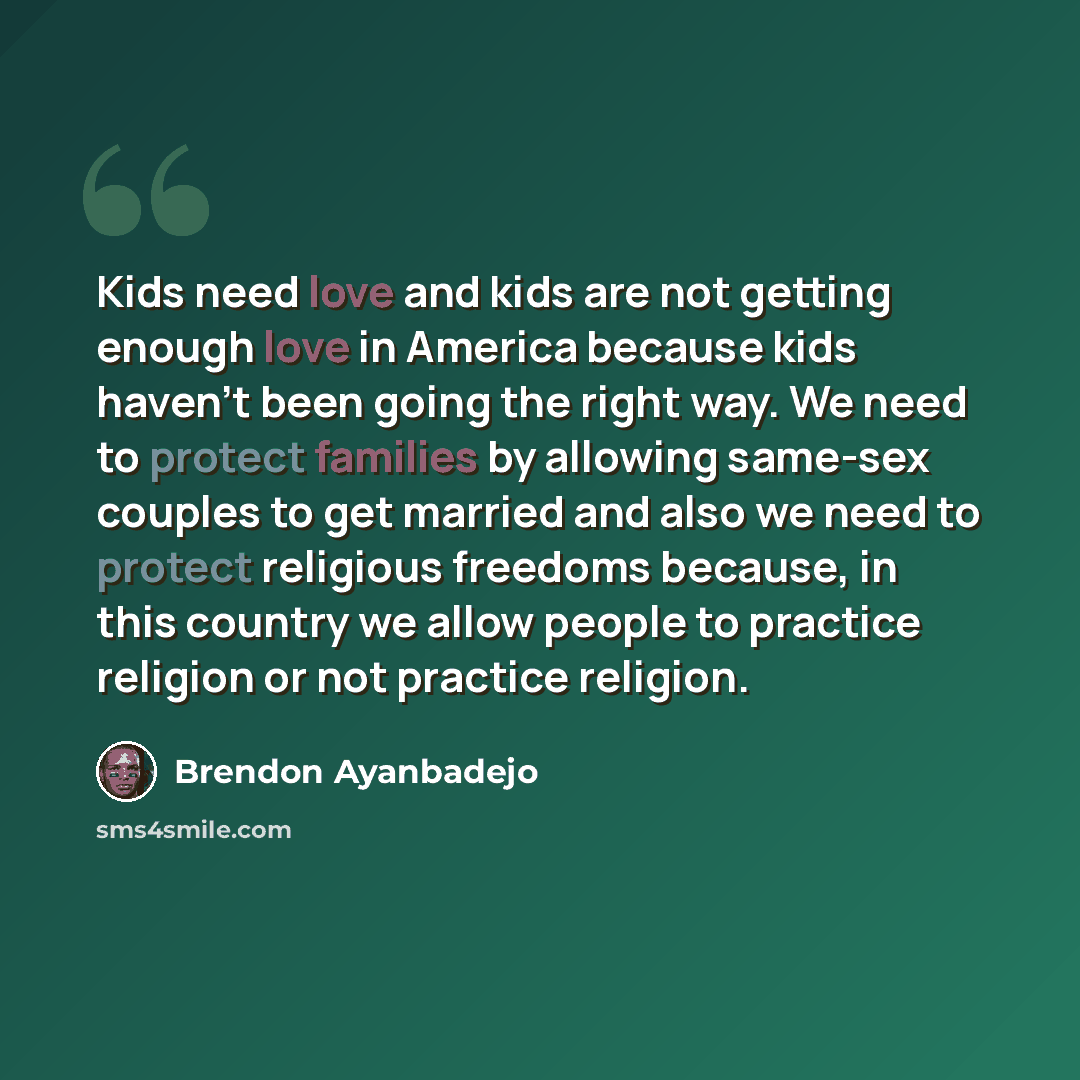 “Kids need love and kids are not getting enough love in America because kids haven't been going the right way. We need to protect families by allowing same-sex couples to get married and also we need to protect religious freedoms because, in this country we allow people to practice religion or not…” quote by Brendon Ayanbadejo