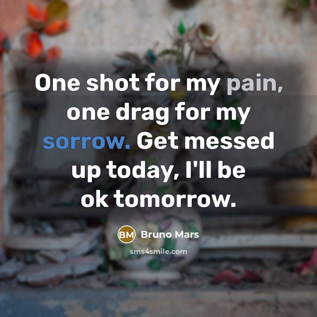 “One shot for my pain, one drag for my sorrow. Get messed up today, I'll be ok tomorrow.” quote by Bruno Mars