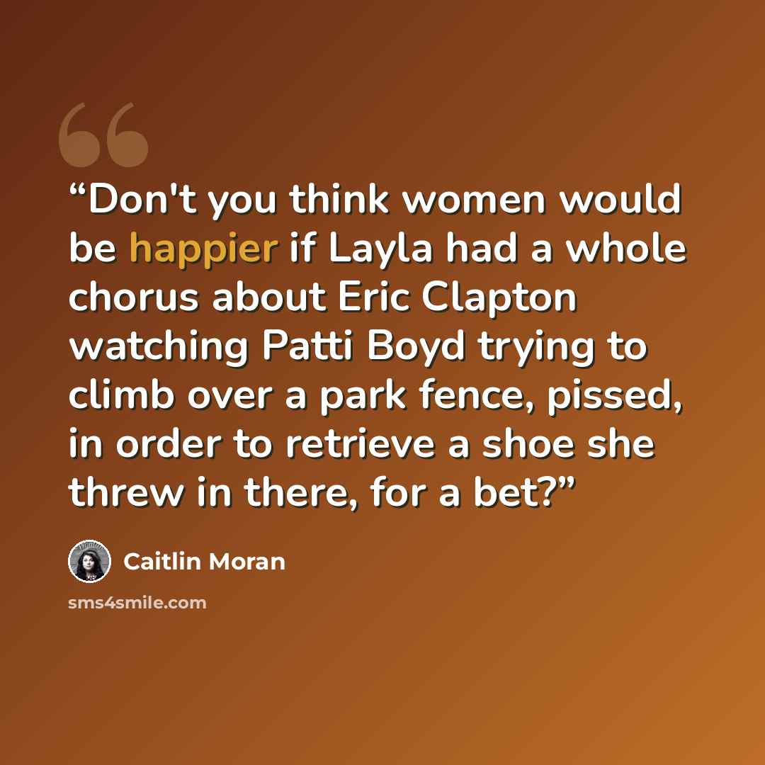 “Don't you think women would be happier if Layla had a whole chorus about Eric Clapton watching Patti Boyd trying to climb over a park fence, pissed, in order to retrieve a shoe she threw in there, for a bet?” quote by Caitlin Moran
