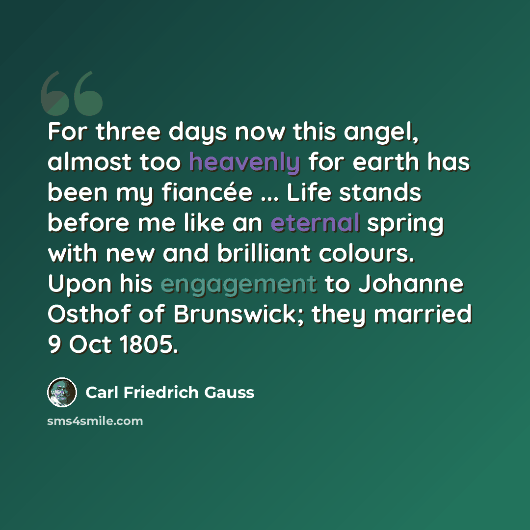 “For three days now this angel, almost too heavenly for earth has been my fiancée ... Life stands before me like an eternal spring with new and brilliant colours. Upon his engagement to Johanne Osthof of Brunswick; they married 9 Oct 1805.” quote by Carl Friedrich Gauss
