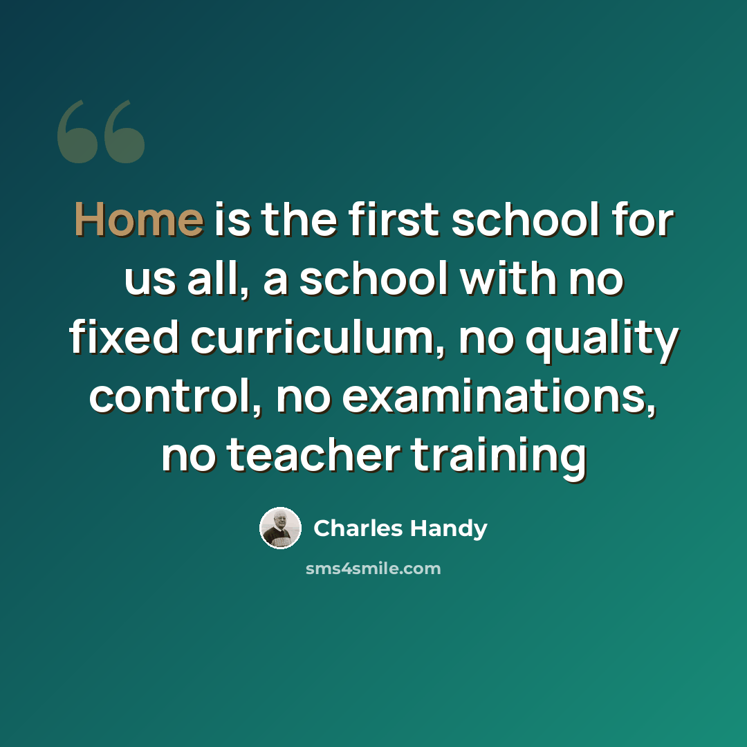 “Home is the first school for us all, a school with no fixed curriculum, no quality control, no examinations, no teacher training” quote by Charles Handy