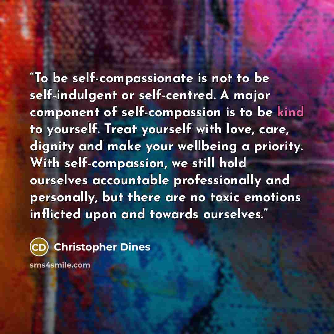 “To be self-compassionate is not to be self-indulgent or self-centred. A major component of self-compassion is to be kind to yourself. Treat yourself with love, care, dignity and make your wellbeing a priority. With self-compassion, we still hold ourselves accountable professionally and personally…” quote by Christopher Dines