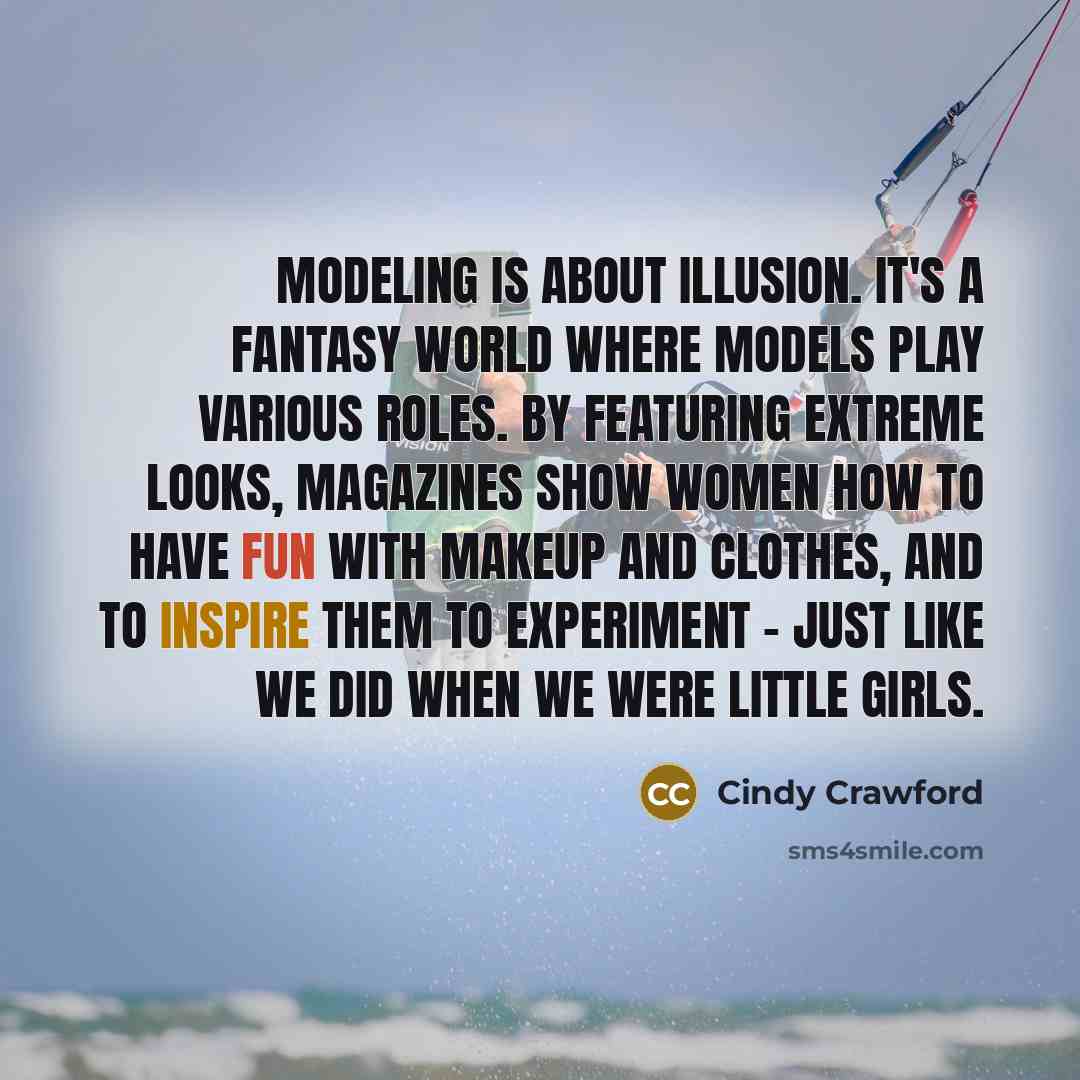 “Modeling is about illusion. It's a fantasy world where models play various roles. By featuring extreme looks, magazines show women how to have fun with makeup and clothes, and to inspire them to experiment - just like we did when we were little girls.” quote by Cindy Crawford
