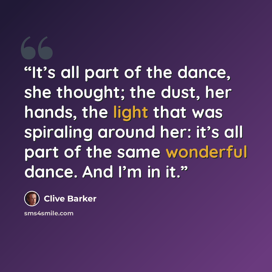 “It’s all part of the dance, she thought; the dust, her hands, the light that was spiraling around her: it’s all part of the same wonderful dance. And I’m in it.” quote by Clive Barker