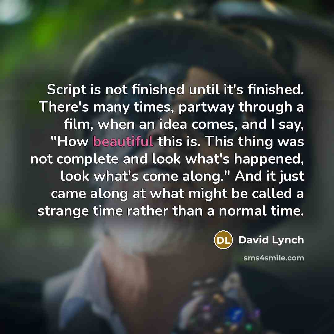 “Script is not finished until it's finished. There's many times, partway through a film, when an idea comes, and I say, "How beautiful this is. This thing was not complete and look what's happened, look what's come along." And it just came along at what might be called a strange time rather than a…” quote by David Lynch