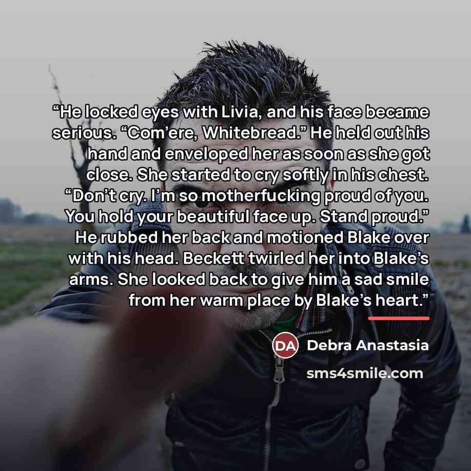 “He locked eyes with Livia, and his face became serious. “Com’ere, Whitebread.” He held out his hand and enveloped her as soon as she got close. She started to cry softly in his chest. “Don’t cry. I’m so motherfucking proud of you. You hold your beautiful face up. Stand proud.” He rubbed her back…” quote by Debra Anastasia