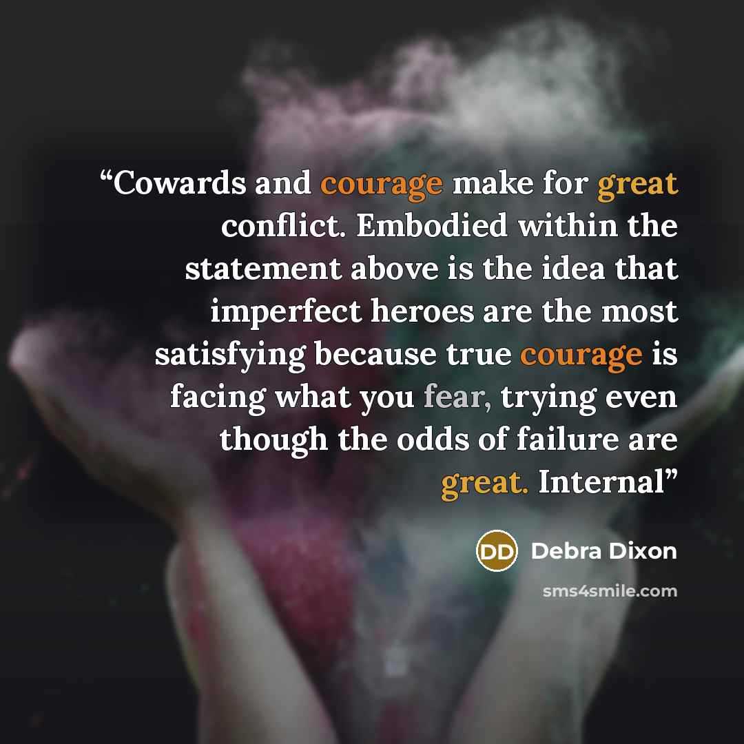 “Cowards and courage make for great conflict. Embodied within the statement above is the idea that imperfect heroes are the most satisfying because true courage is facing what you fear, trying even though the odds of failure are great. Internal” quote by Debra Dixon