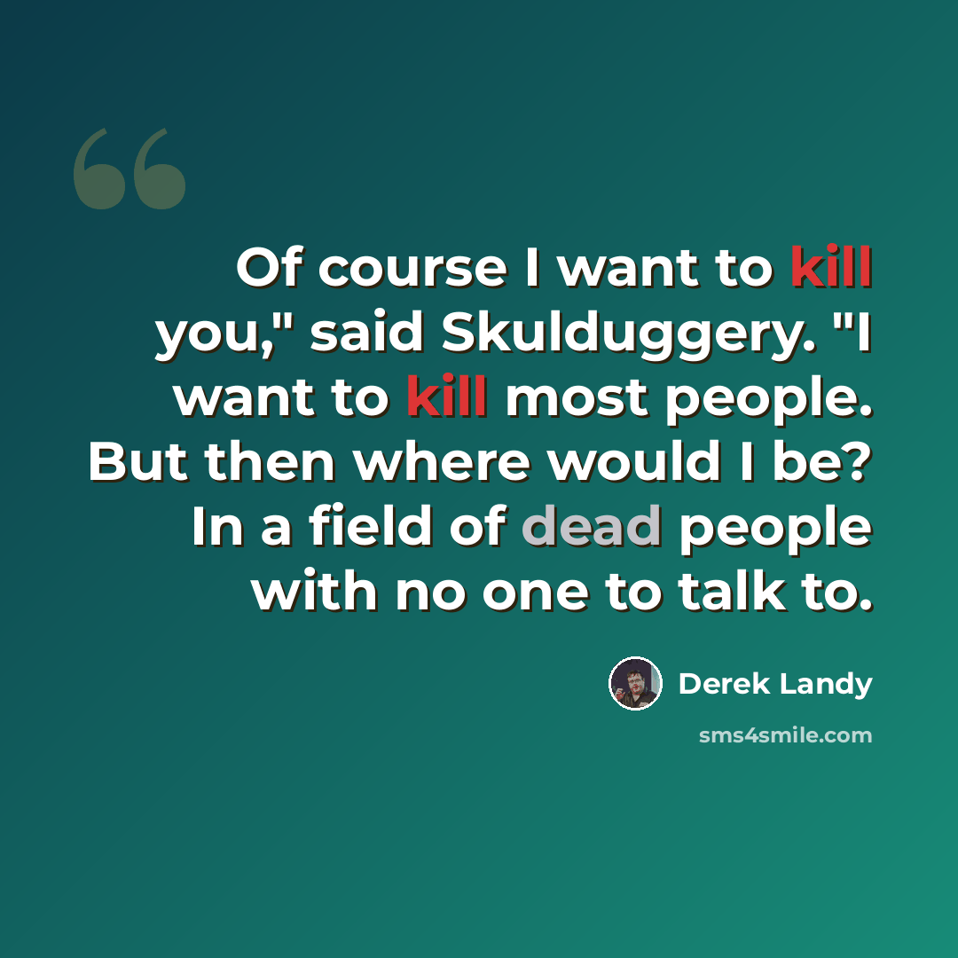 “Of course I want to kill you," said Skulduggery. "I want to kill most people. But then where would I be? In a field of dead people with no one to talk to.” quote by Derek Landy
