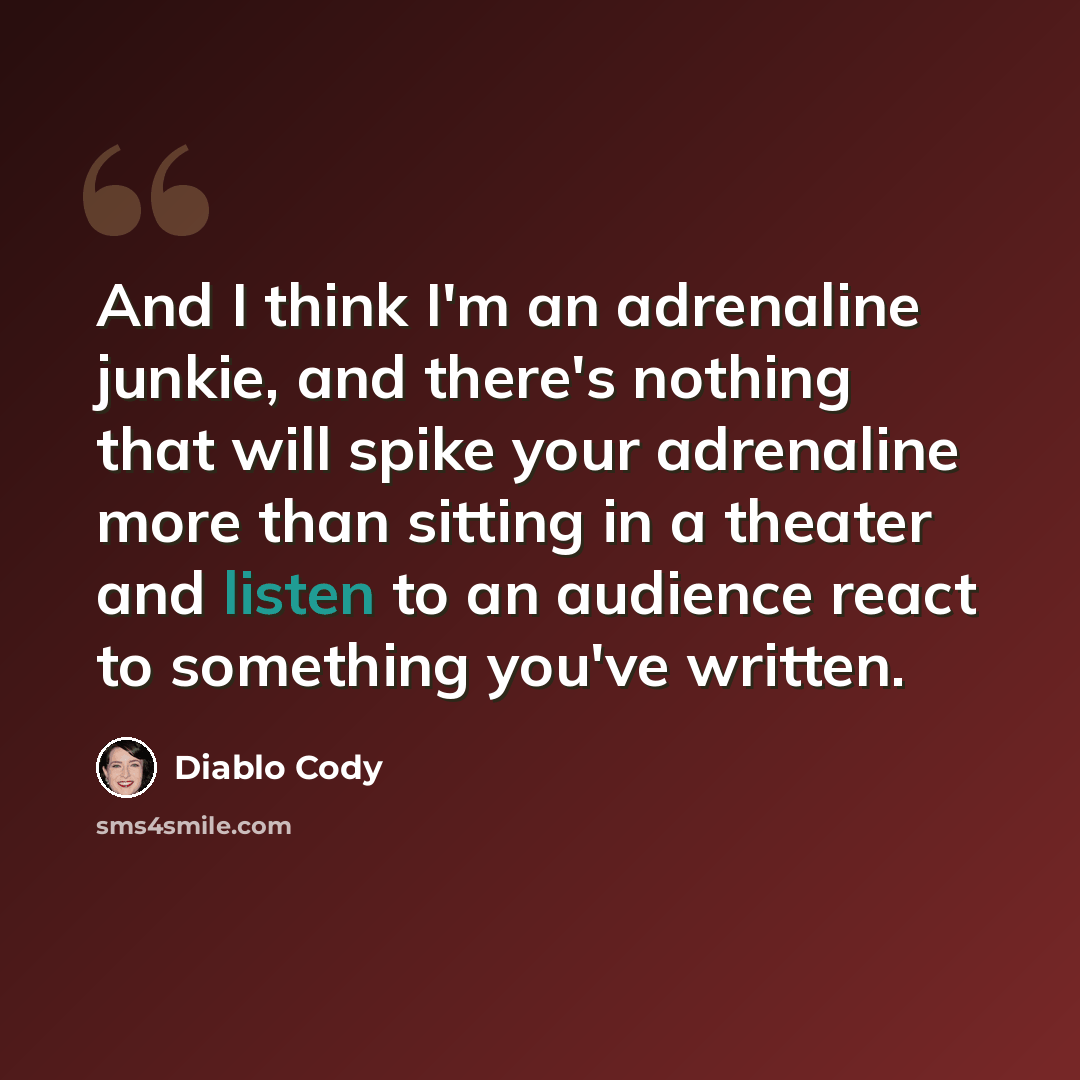 “And I think I'm an adrenaline junkie, and there's nothing that will spike your adrenaline more than sitting in a theater and listen to an audience react to something you've written.” quote by Diablo Cody
