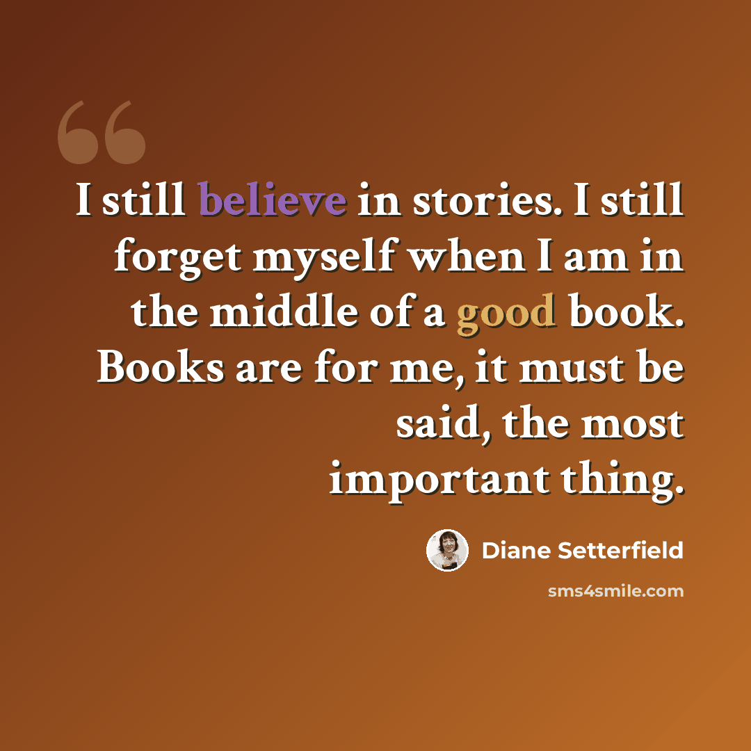 “I still believe in stories. I still forget myself when I am in the middle of a good book. Books are for me, it must be said, the most important thing.” quote by Diane Setterfield