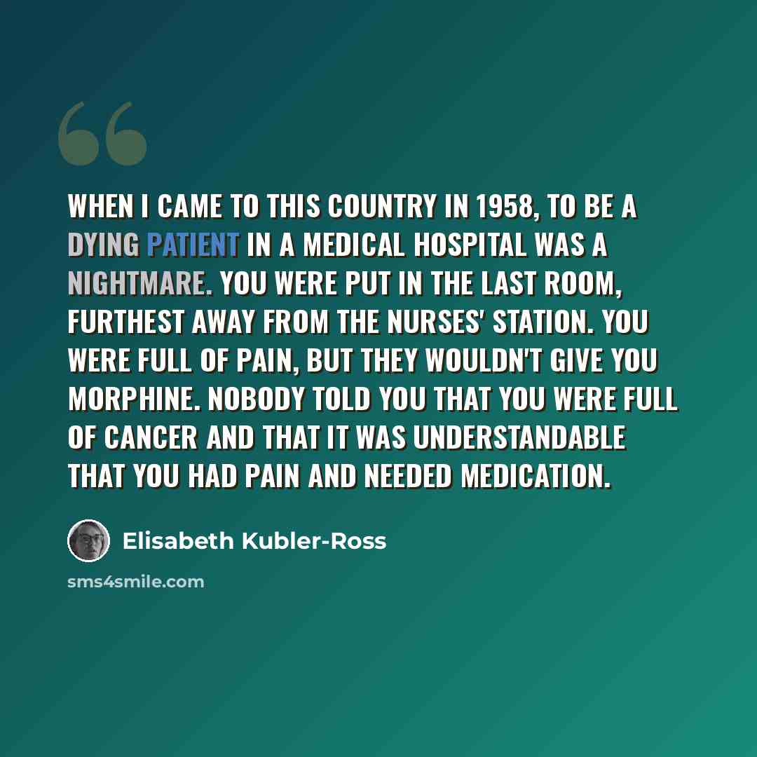 “When I came to this country in 1958, to be a dying patient in a medical hospital was a nightmare. You were put in the last room, furthest away from the nurses' station. You were full of pain, but they wouldn't give you morphine. Nobody told you that you were full of cancer and that it was…” quote by Elisabeth Kubler-Ross