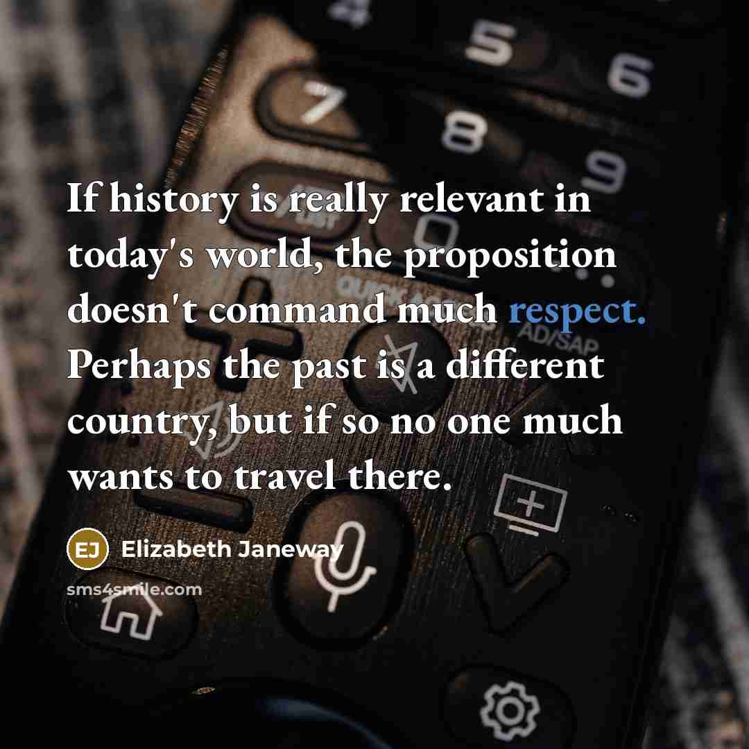 “If history is really relevant in today's world, the proposition doesn't command much respect. Perhaps the past is a different country, but if so no one much wants to travel there.” quote by Elizabeth Janeway