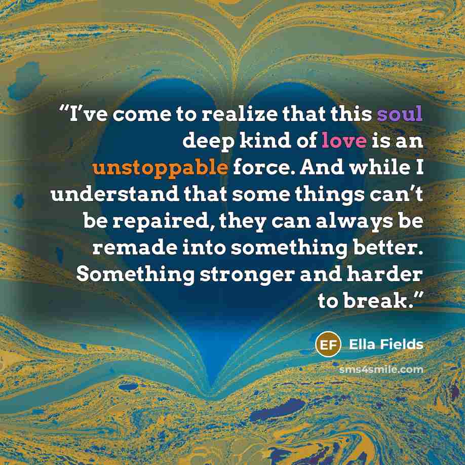 “I’ve come to realize that this soul deep kind of love is an unstoppable force. And while I understand that some things can’t be repaired, they can always be remade into something better. Something stronger and harder to break.” quote by Ella Fields