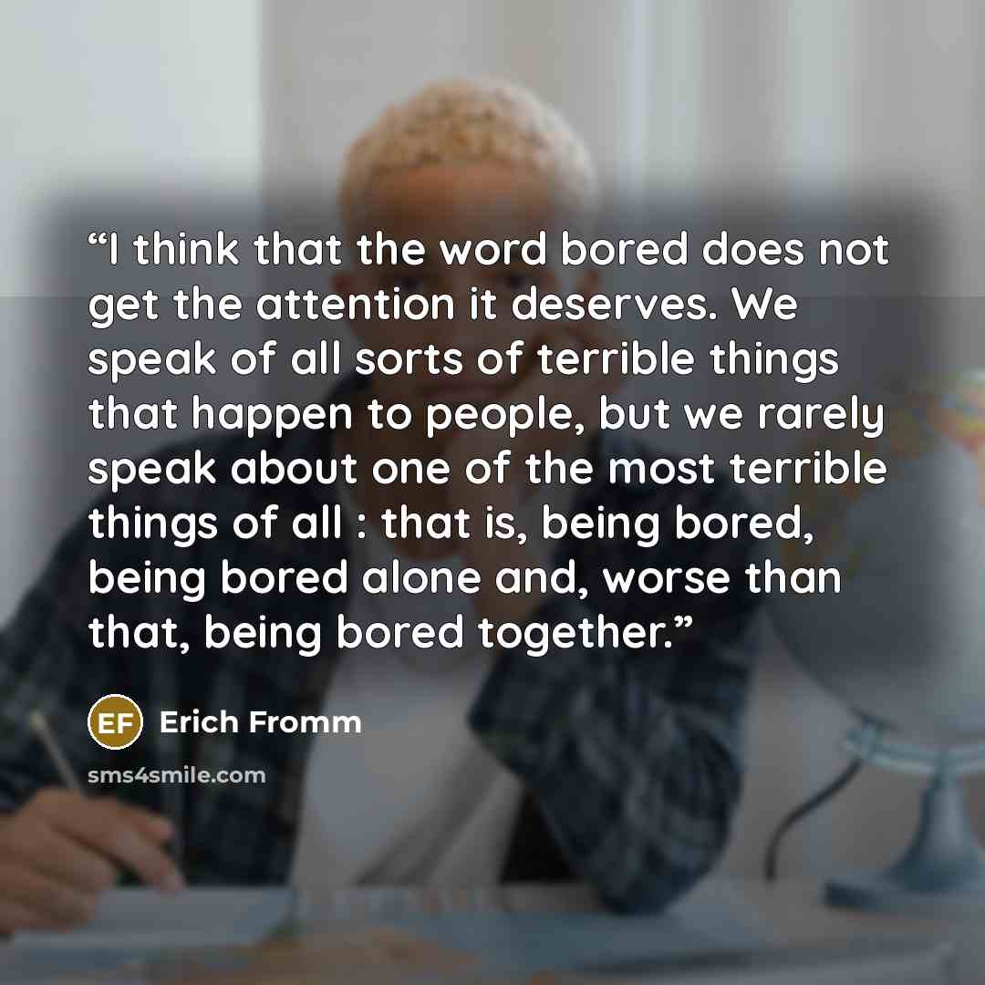 “I think that the word bored does not get the attention it deserves. We speak of all sorts of terrible things that happen to people, but we rarely speak about one of the most terrible things of all : that is, being bored, being bored alone and, worse than that, being bored together.” quote by Erich Fromm