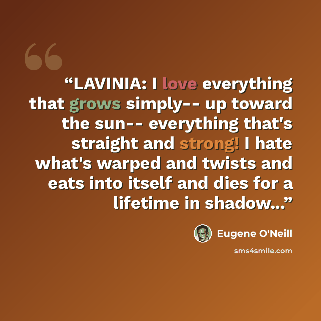 “LAVINIA: I love everything that grows simply-- up toward the sun-- everything that's straight and strong! I hate what's warped and twists and eats into itself and dies for a lifetime in shadow...” quote by Eugene O'Neill