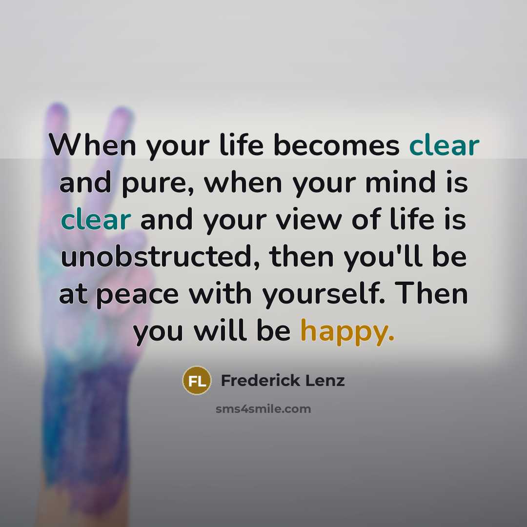 “When your life becomes clear and pure, when your mind is clear and your view of life is unobstructed, then you'll be at peace with yourself. Then you will be happy.” quote by Frederick Lenz