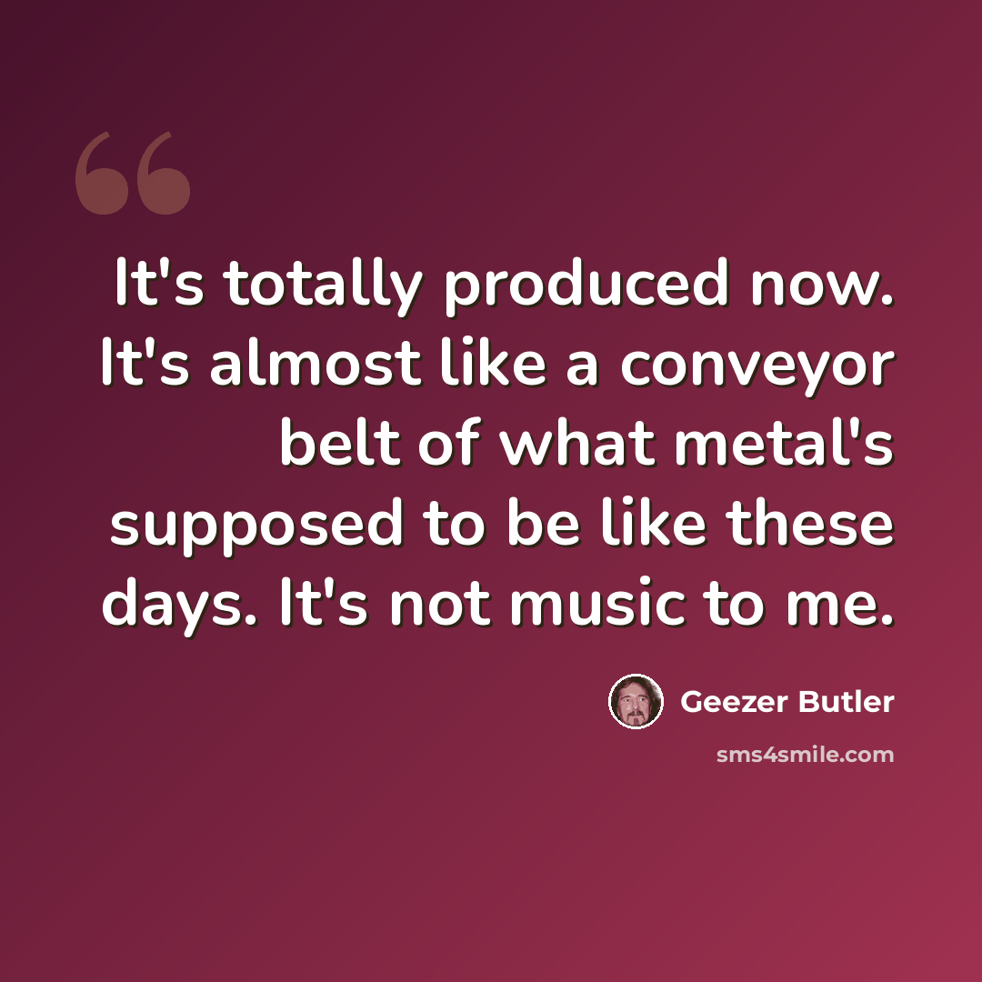 “It's totally produced now. It's almost like a conveyor belt of what metal's supposed to be like these days. It's not music to me.” quote by Geezer Butler