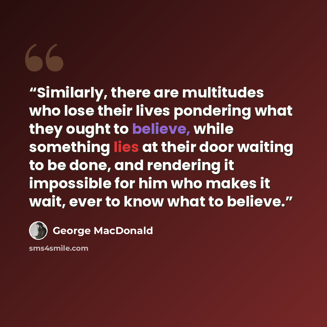 “Similarly, there are multitudes who lose their lives pondering what they ought to believe, while something lies at their door waiting to be done, and rendering it impossible for him who makes it wait, ever to know what to believe.” quote by George MacDonald