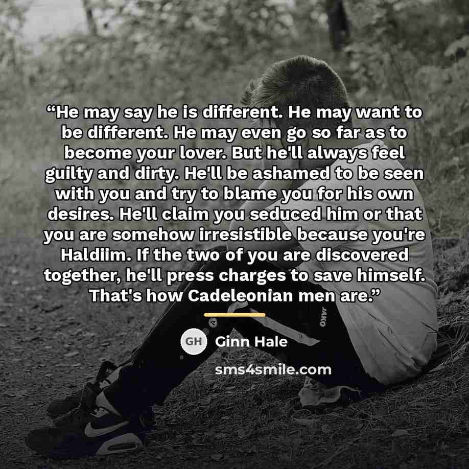 “He may say he is different. He may want to be different. He may even go so far as to become your lover. But he'll always feel guilty and dirty. He'll be ashamed to be seen with you and try to blame you for his own desires. He'll claim you seduced him or that you are somehow irresistible because…” quote by Ginn Hale