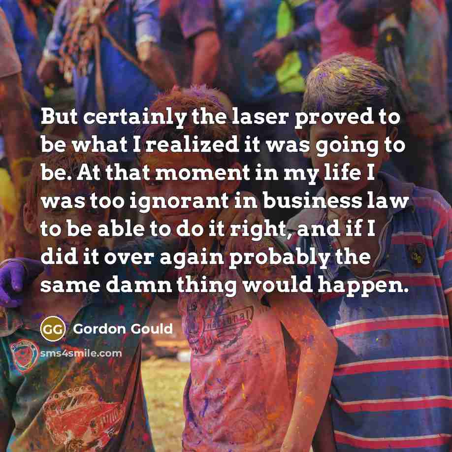 “But certainly the laser proved to be what I realized it was going to be. At that moment in my life I was too ignorant in business law to be able to do it right, and if I did it over again probably the same damn thing would happen.” quote by Gordon Gould