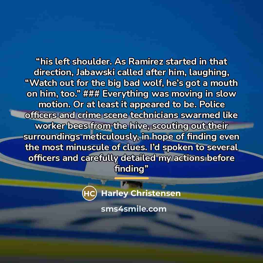 “his left shoulder. As Ramirez started in that direction, Jabawski called after him, laughing, “Watch out for the big bad wolf, he’s got a mouth on him, too.” ### Everything was moving in slow motion. Or at least it appeared to be. Police officers and crime scene technicians swarmed like worker…” quote by Harley Christensen