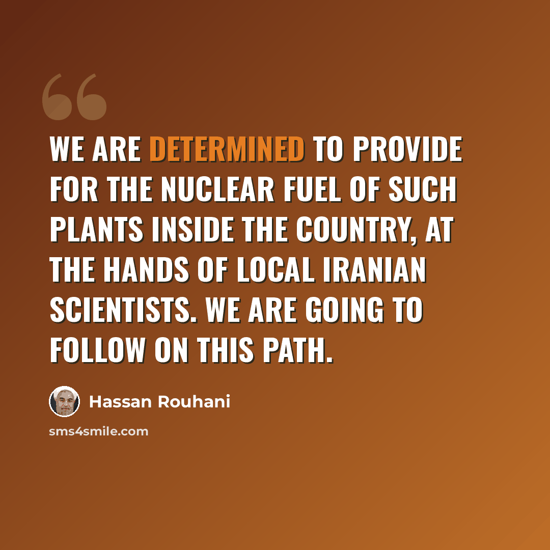 “We are determined to provide for the nuclear fuel of such plants inside the country, at the hands of local Iranian scientists. We are going to follow on this path.” quote by Hassan Rouhani