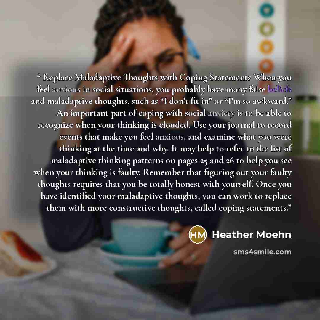 “Replace Maladaptive Thoughts with Coping Statements When you feel anxious in social situations, you probably have many false beliefs and maladaptive thoughts, such as “I don’t fit in” or “I’m so awkward.” An important part of coping with social anxiety is to be able to recognize when your thinking…” quote by Heather Moehn