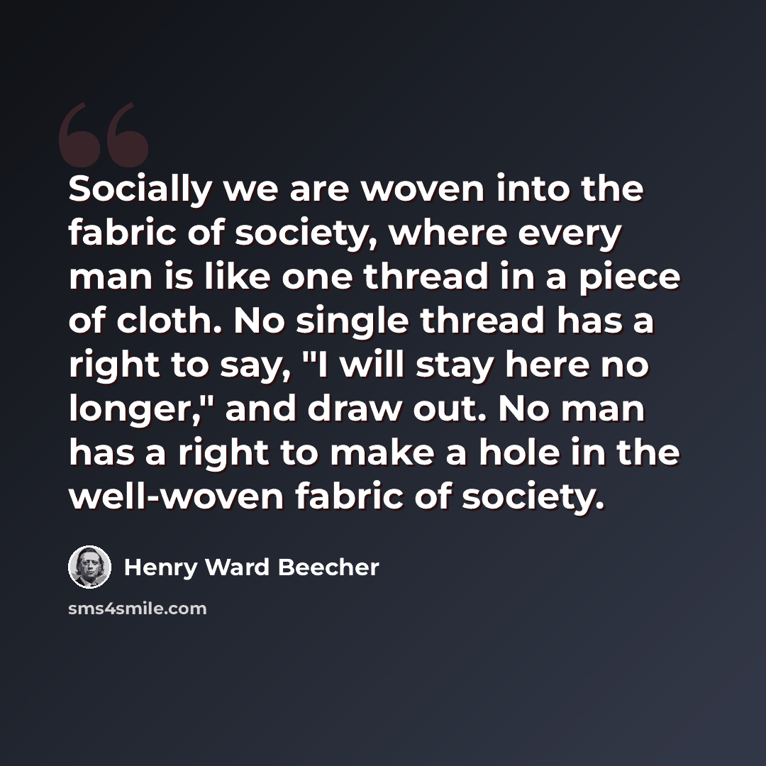 “Socially we are woven into the fabric of society, where every man is like one thread in a piece of cloth. No single thread has a right to say, "I will stay here no longer," and draw out. No man has a right to make a hole in the well-woven fabric of society.” quote by Henry Ward Beecher