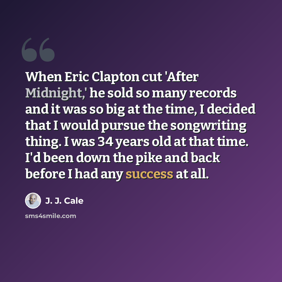 “When Eric Clapton cut 'After Midnight,' he sold so many records and it was so big at the time, I decided that I would pursue the songwriting thing. I was 34 years old at that time. I'd been down the pike and back before I had any success at all.” quote by J. J. Cale