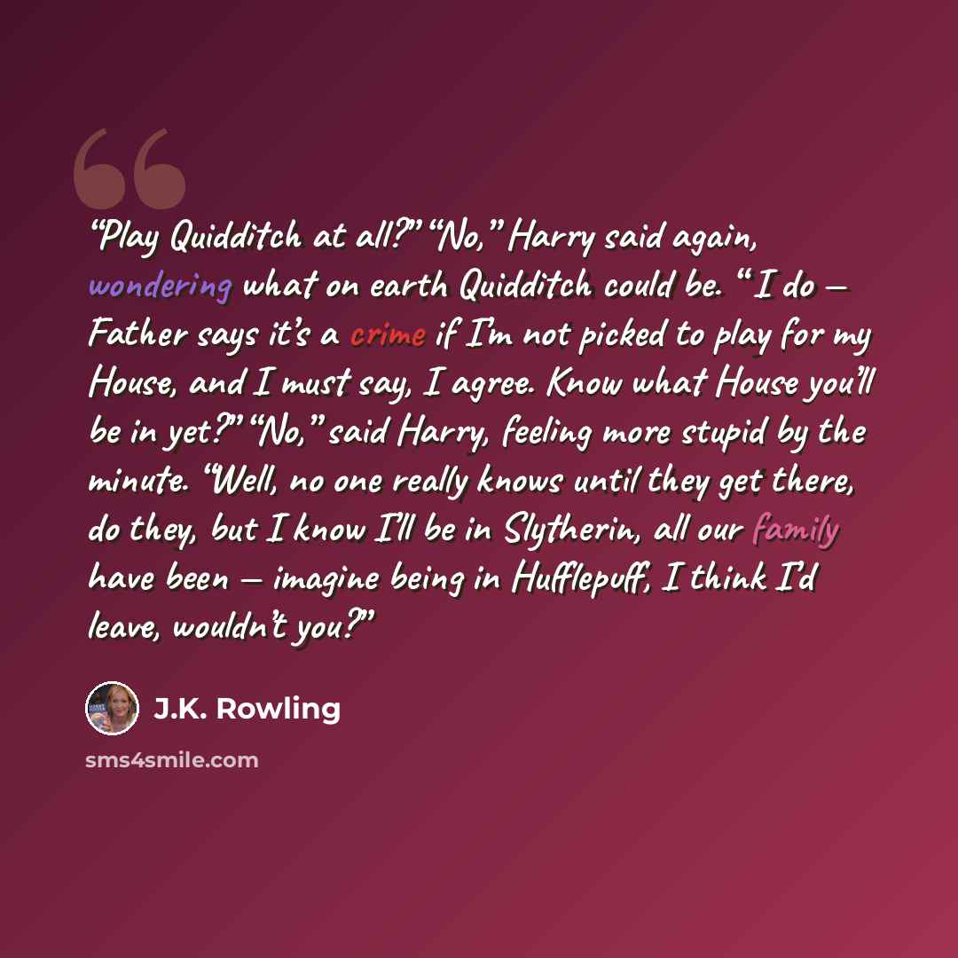 “Play Quidditch at all?” “No,” Harry said again, wondering what on earth Quidditch could be. “ I do — Father says it’s a crime if I’m not picked to play for my House, and I must say, I agree. Know what House you’ll be in yet?” “No,” said Harry, feeling more stupid by the minute. “Well, no one…” quote by J.K. Rowling