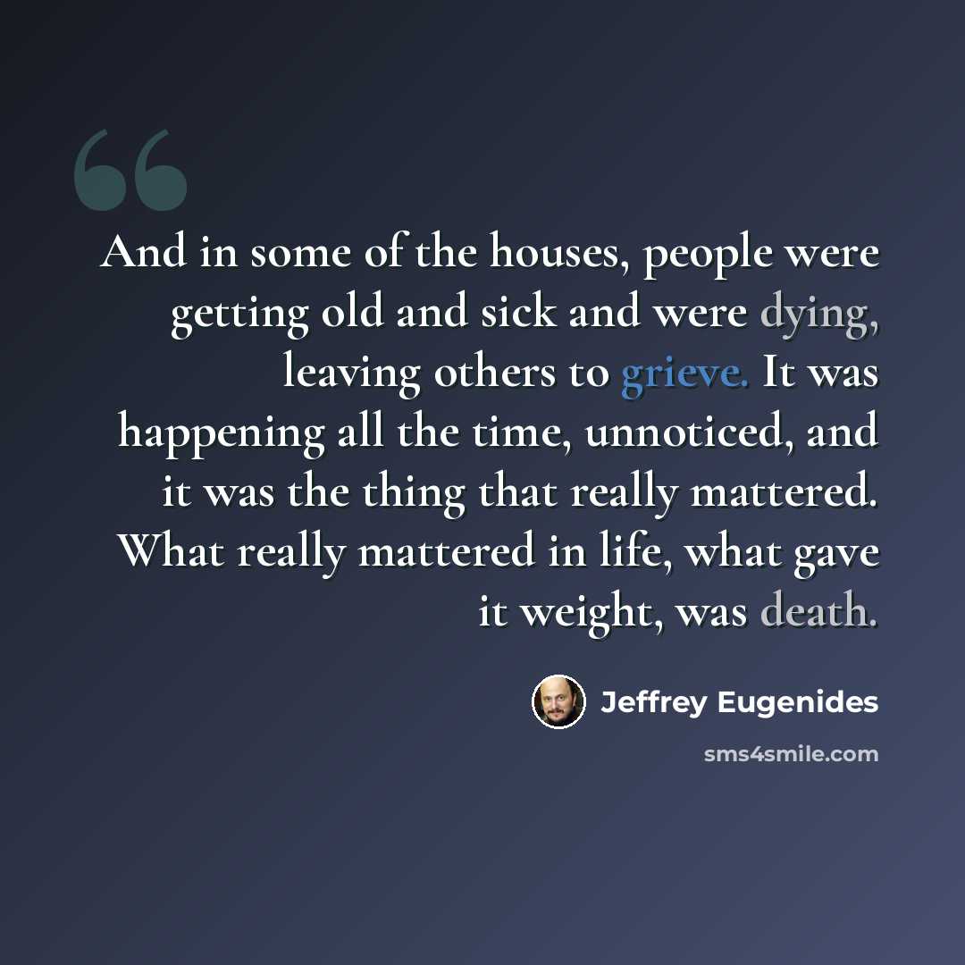 “And in some of the houses, people were getting old and sick and were dying, leaving others to grieve. It was happening all the time, unnoticed, and it was the thing that really mattered. What really mattered in life, what gave it weight, was death.” quote by Jeffrey Eugenides