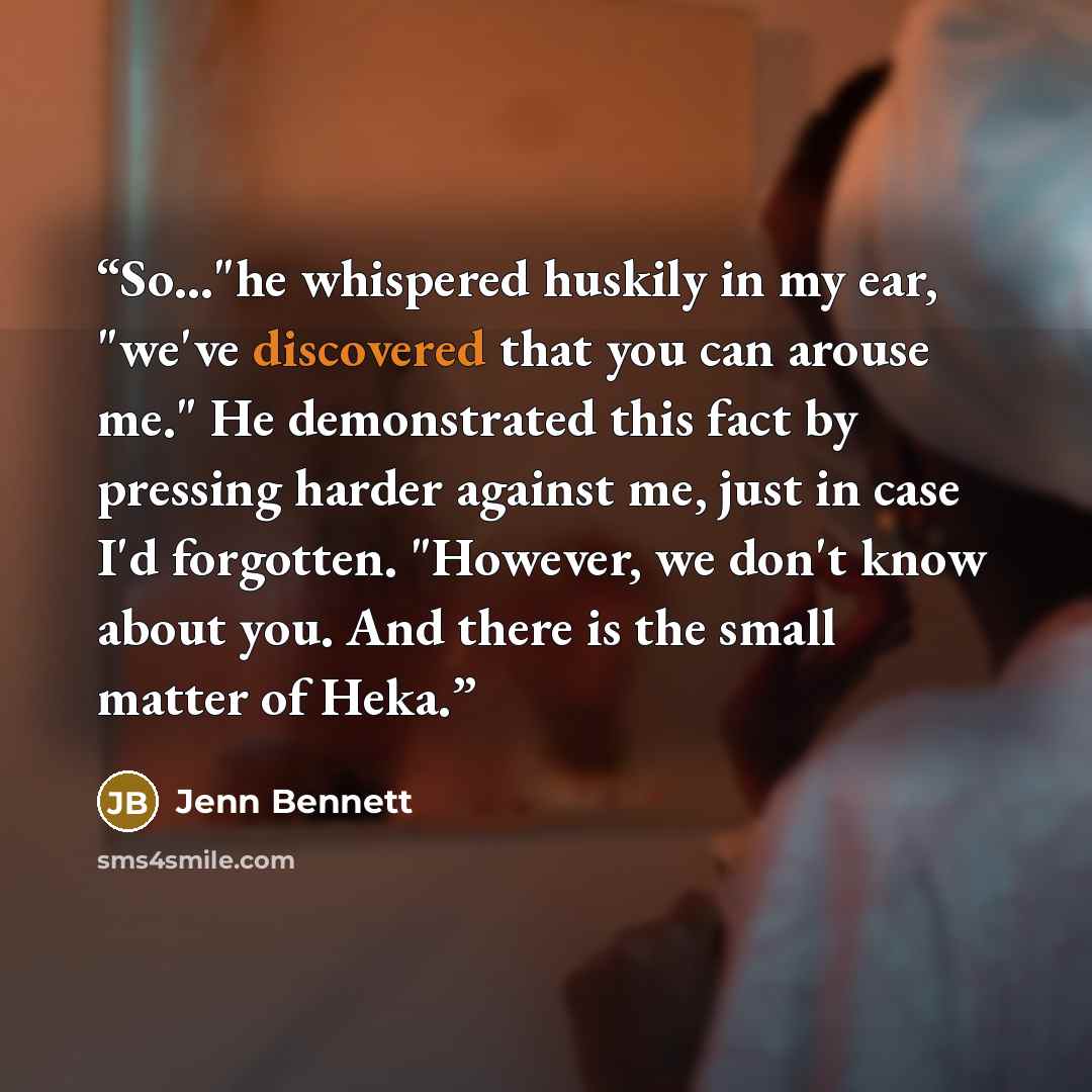 “So..."he whispered huskily in my ear, "we've discovered that you can arouse me." He demonstrated this fact by pressing harder against me, just in case I'd forgotten. "However, we don't know about you. And there is the small matter of Heka.” quote by Jenn Bennett