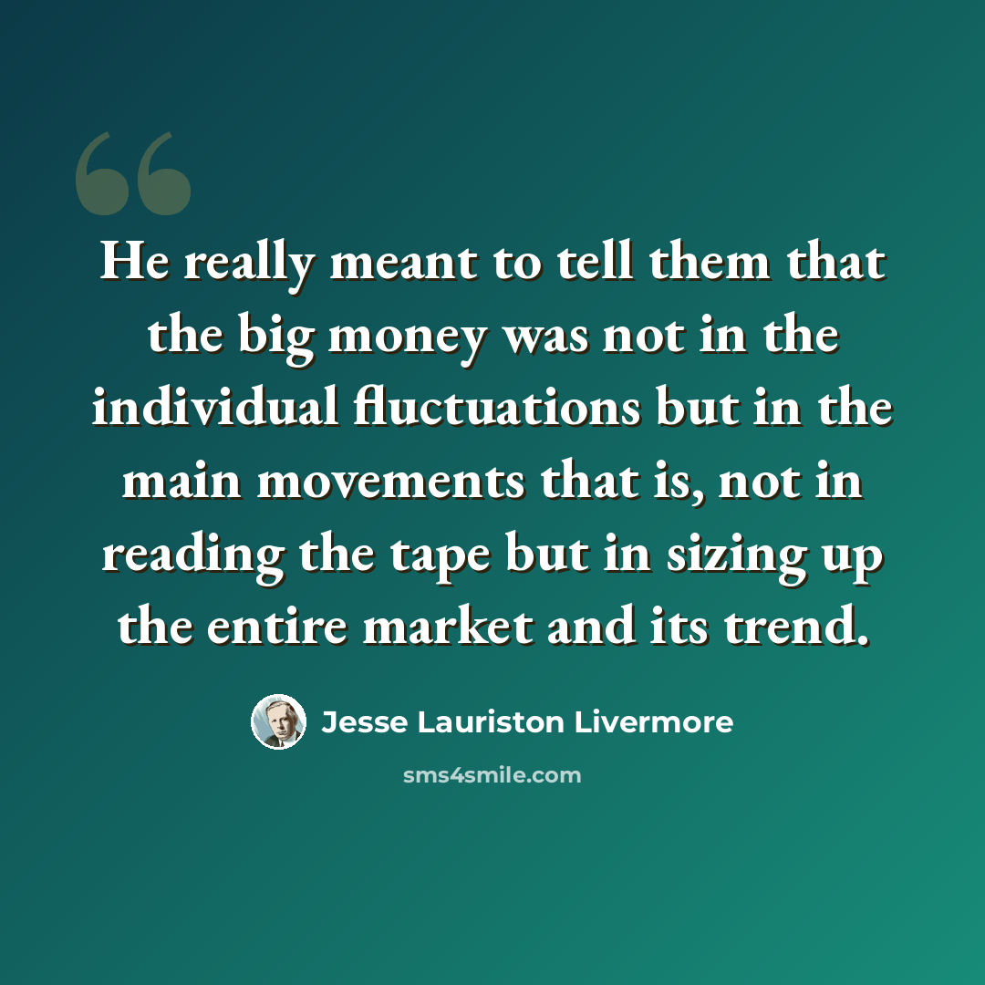 “He really meant to tell them that the big money was not in the individual fluctuations but in the main movements that is, not in reading the tape but in sizing up the entire market and its trend.” quote by Jesse Lauriston Livermore