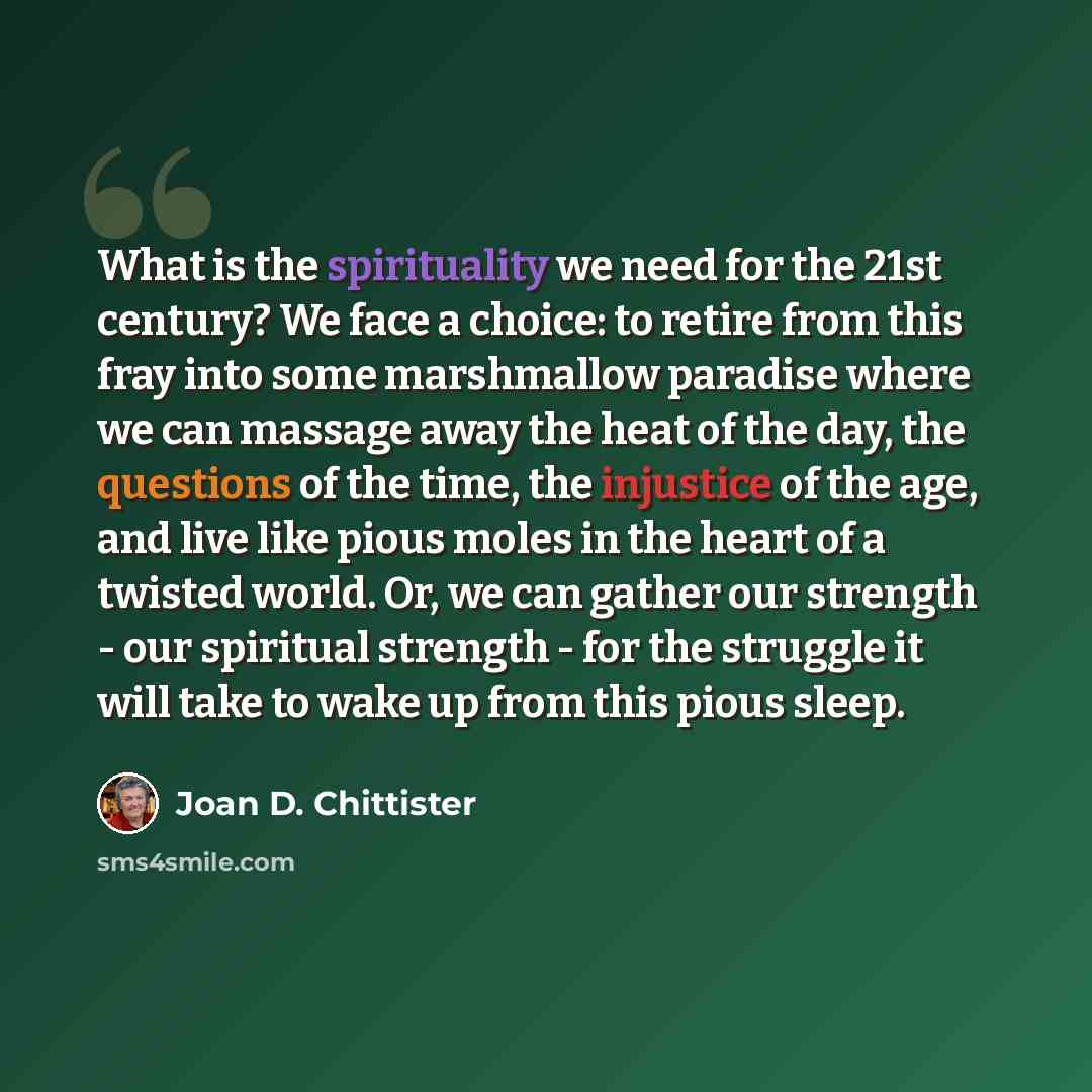 “What is the spirituality we need for the 21st century? We face a choice: to retire from this fray into some marshmallow paradise where we can massage away the heat of the day, the questions of the time, the injustice of the age, and live like pious moles in the heart of a twisted world. Or, we can…” quote by Joan D. Chittister