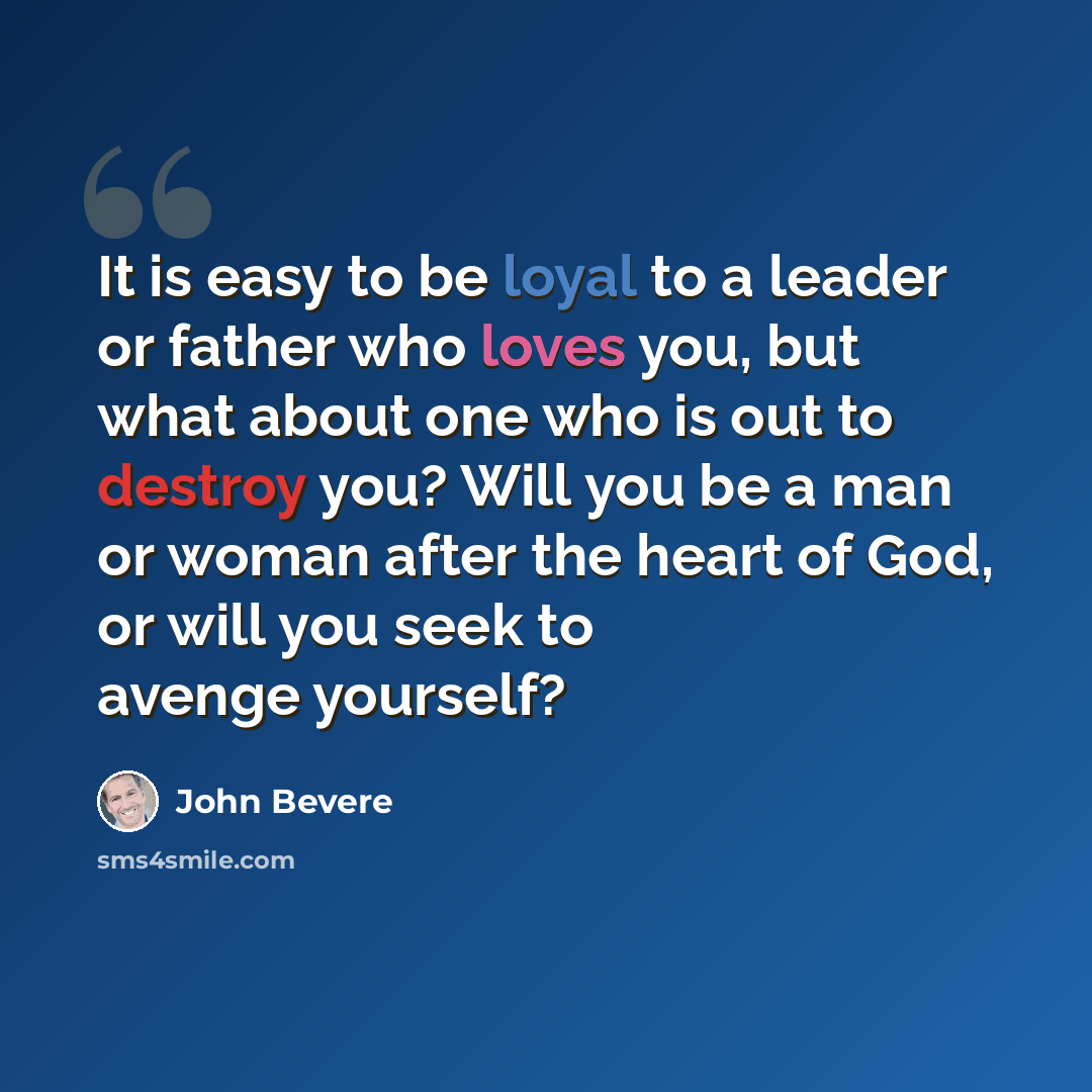“It is easy to be loyal to a leader or father who loves you, but what about one who is out to destroy you? Will you be a man or woman after the heart of God, or will you seek to avenge yourself?” quote by John Bevere