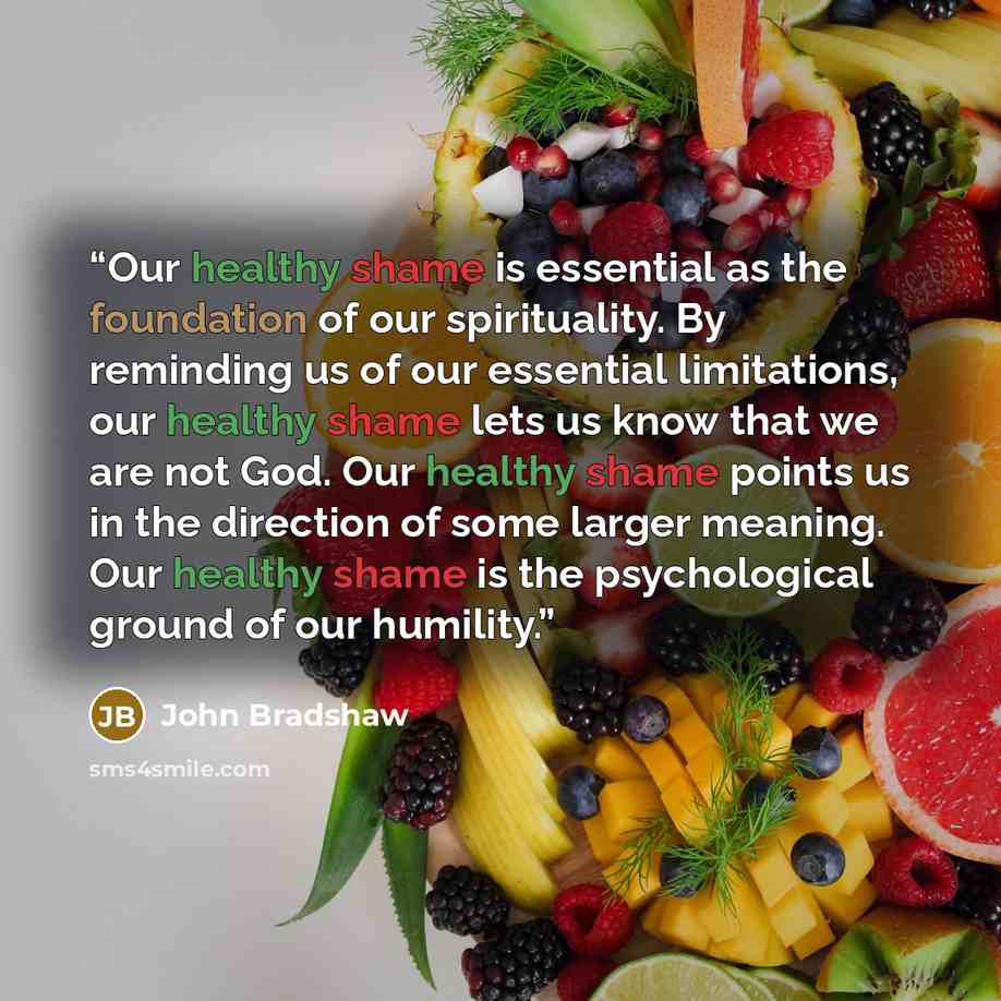 “Our healthy shame is essential as the foundation of our spirituality. By reminding us of our essential limitations, our healthy shame lets us know that we are not God. Our healthy shame points us in the direction of some larger meaning. Our healthy shame is the psychological ground of our humility.” quote by John Bradshaw