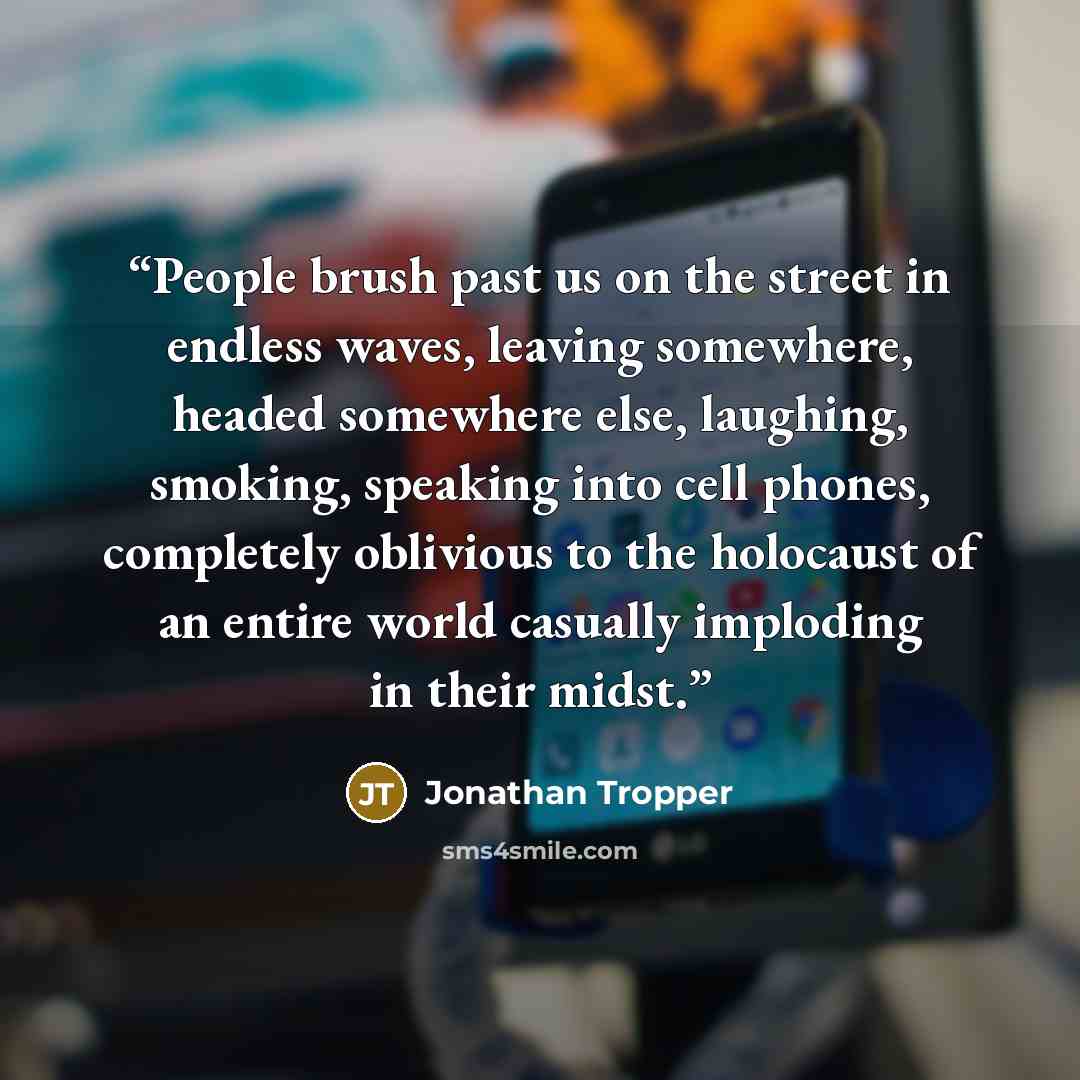 “People brush past us on the street in endless waves, leaving somewhere, headed somewhere else, laughing, smoking, speaking into cell phones, completely oblivious to the holocaust of an entire world casually imploding in their midst.” quote by Jonathan Tropper
