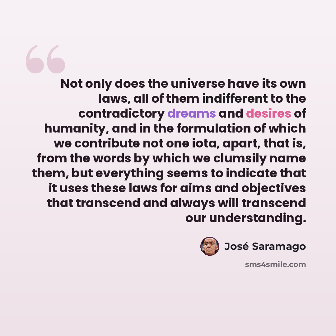 “Not only does the universe have its own laws, all of them indifferent to the contradictory dreams and desires of humanity, and in the formulation of which we contribute not one iota, apart, that is, from the words by which we clumsily name them, but everything seems to indicate that it uses these…” quote by Jose Saramago
