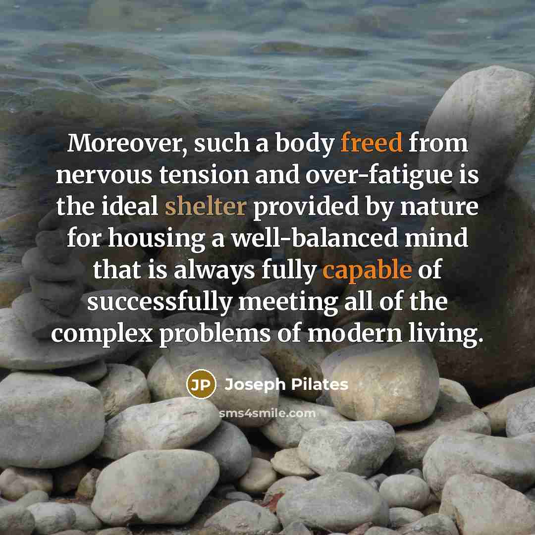 “Moreover, such a body freed from nervous tension and over-fatigue is the ideal shelter provided by nature for housing a well-balanced mind that is always fully capable of successfully meeting all of the complex problems of modern living.” quote by Joseph Pilates