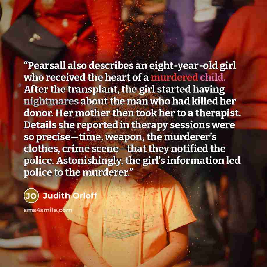 “Pearsall also describes an eight-year-old girl who received the heart of a murdered child. After the transplant, the girl started having nightmares about the man who had killed her donor. Her mother then took her to a therapist. Details she reported in therapy sessions were so precise—time…” quote by Judith Orloff