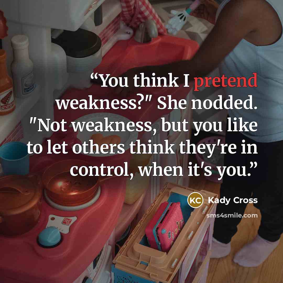 “You think I pretend weakness?" She nodded. "Not weakness, but you like to let others think they're in control, when it's you.” quote by Kady Cross