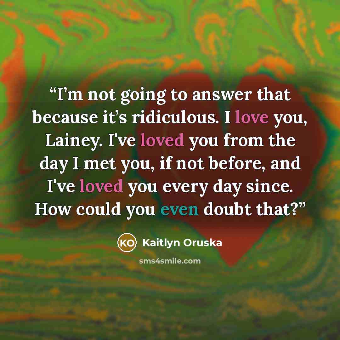 “I’m not going to answer that because it’s ridiculous. I love you, Lainey. I've loved you from the day I met you, if not before, and I've loved you every day since. How could you even doubt that?” quote by Kaitlyn Oruska