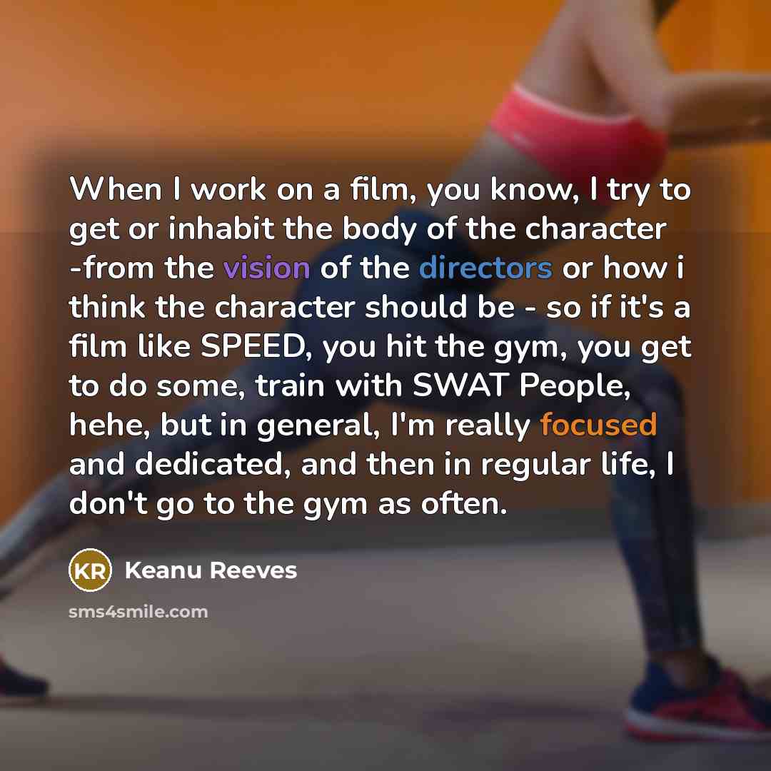 “When I work on a film, you know, I try to get or inhabit the body of the character -from the vision of the directors or how i think the character should be - so if it's a film like SPEED, you hit the gym, you get to do some, train with SWAT People, hehe, but in general, I'm really focused and…” quote by Keanu Reeves