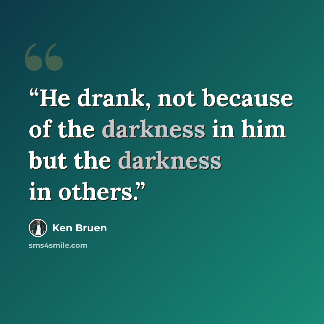 “He drank, not because of the darkness in him but the darkness in others.” quote by Ken Bruen