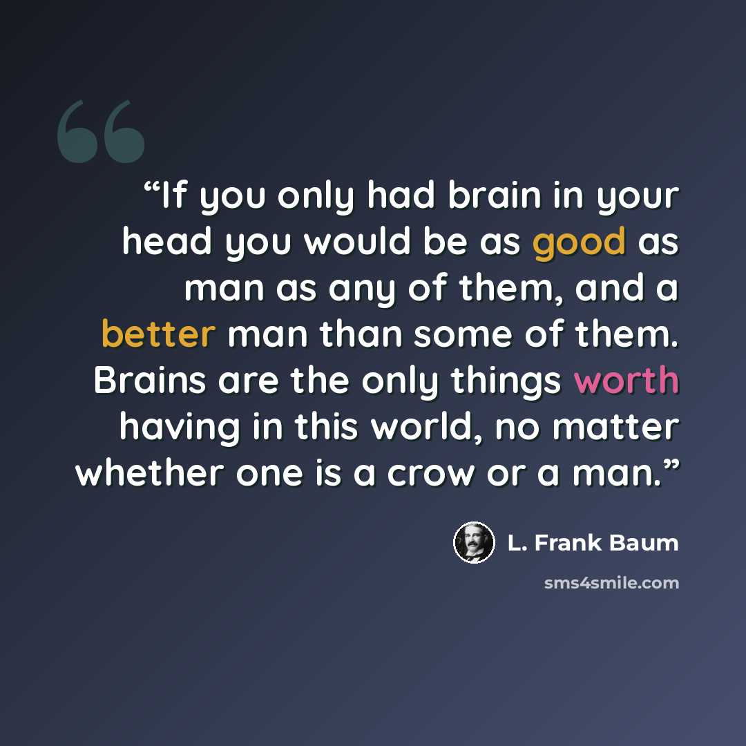 “If you only had brain in your head you would be as good as man as any of them, and a better man than some of them. Brains are the only things worth having in this world, no matter whether one is a crow or a man.” quote by L. Frank Baum